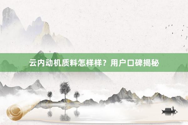 云内动机质料怎样样？用户口碑揭秘